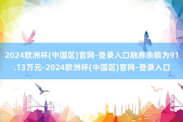 2024欧洲杯(中国区)官网-登录入口融券余额为91.13万元-2024欧洲杯(中国区)官网-登录入口